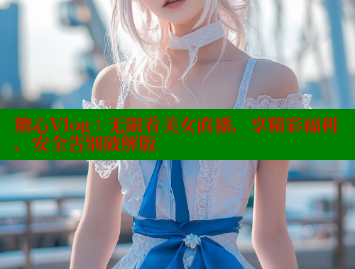 糖心Vlog：无限看美女直播，享精彩福利，安全告别破解版