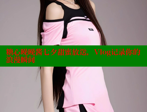 糖心晚晚酱七夕甜蜜放送，Vlog记录你的浪漫瞬间