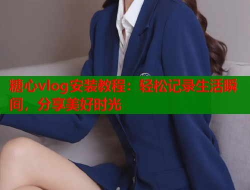 糖心vlog安装教程：轻松记录生活瞬间，分享美好时光