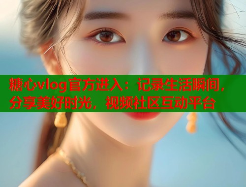 糖心vlog官方进入：记录生活瞬间，分享美好时光，视频社区互动平台