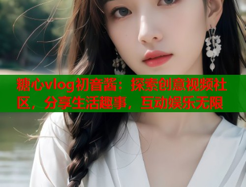 糖心vlog初音酱：探索创意视频社区，分享生活趣事，互动娱乐无限