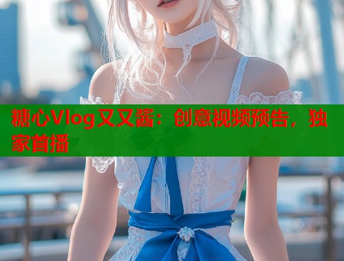 糖心Vlog又又酱：创意视频预告，独家首播