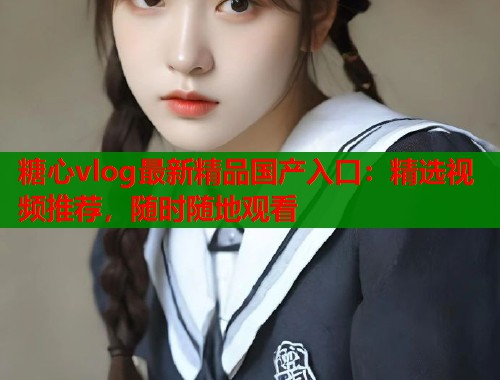 糖心vlog最新精品国产入口：精选视频推荐，随时随地观看