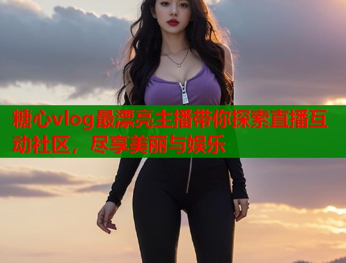 糖心vlog最漂亮主播带你探索直播互动社区，尽享美丽与娱乐