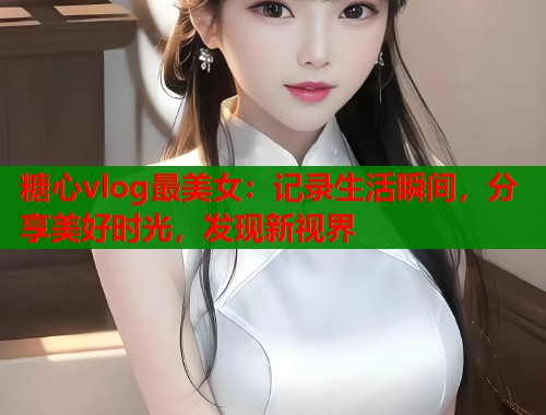 糖心vlog最美女：记录生活瞬间，分享美好时光，发现新视界
