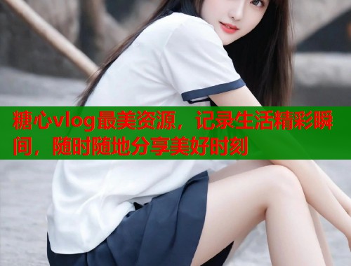 糖心vlog最美资源，记录生活精彩瞬间，随时随地分享美好时刻