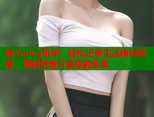 糖心vlog机车：轻松记录生活精彩瞬间，随时随地分享你的故事