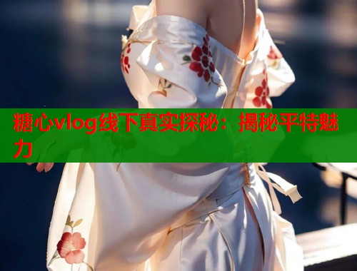 糖心vlog线下真实探秘：揭秘平特魅力
