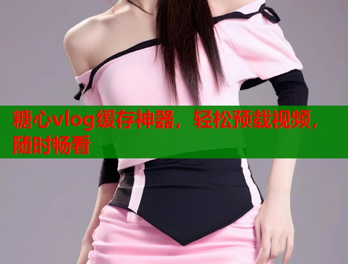 糖心vlog缓存神器，轻松预载视频，随时畅看