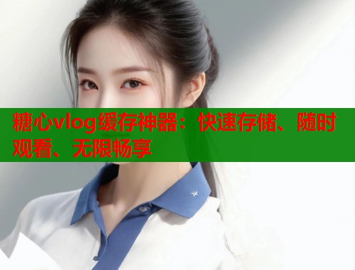 糖心vlog缓存神器：快速存储、随时观看、无限畅享