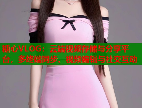 糖心VLOG：云端视频存储与分享平台，多终端同步、视频编辑与社交互动