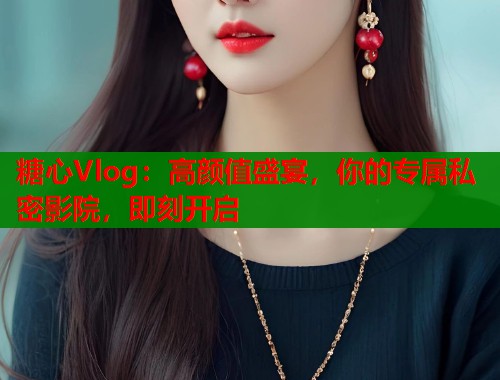 糖心Vlog：高颜值盛宴，你的专属私密影院，即刻开启