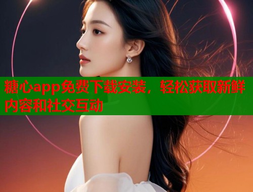 糖心app免费下载安装，轻松获取新鲜内容和社交互动