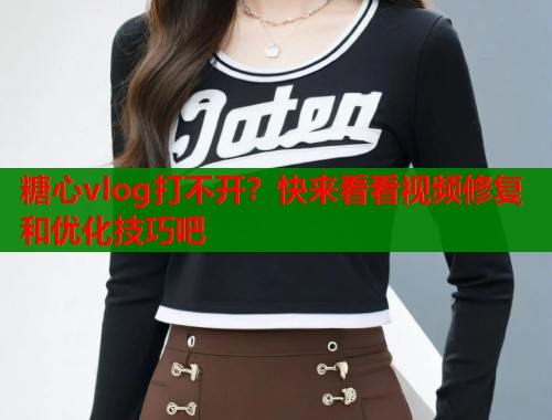 糖心vlog打不开？快来看看视频修复和优化技巧吧