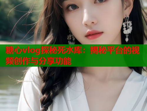 糖心vlog探秘死水库：揭秘平台的视频创作与分享功能