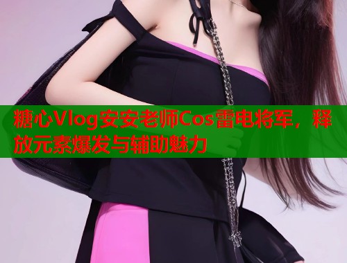 糖心Vlog安安老师Cos雷电将军,释放元素爆发与辅助魅力 糖心Vlog安安老师Cos雷电将军,释放元素爆发与辅助魅力