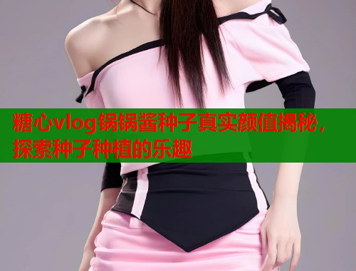 糖心vlog锅锅酱种子真实颜值揭秘，探索种子种植的乐趣