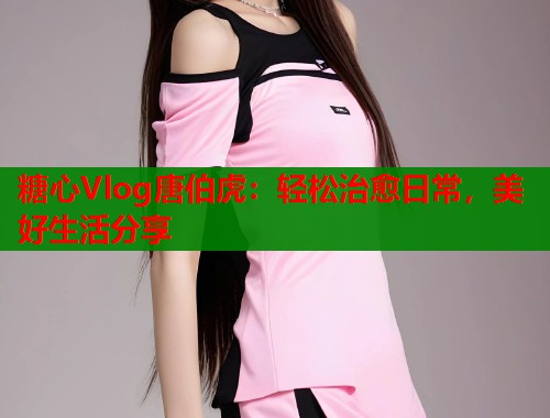 糖心Vlog唐伯虎:轻松治愈日常,美好生活分享 糖心Vlog唐伯虎:轻松治愈日常,美好生活分享