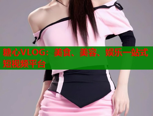 糖心VLOG：美食、美容、娱乐一站式短视频平台