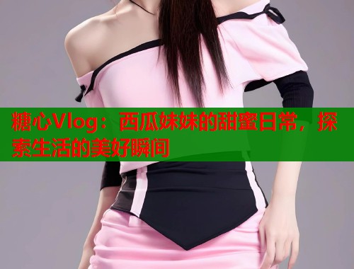 糖心Vlog：西瓜妹妹的甜蜜日常，探索生活的美好瞬间