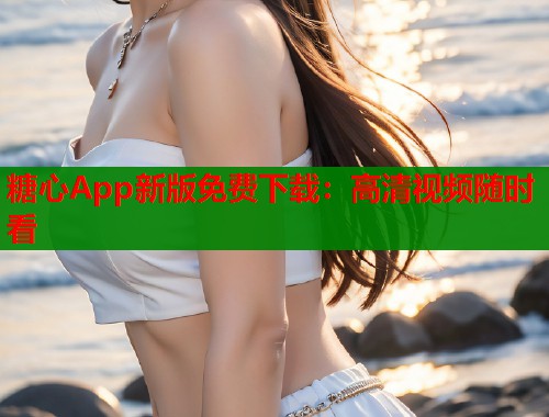 糖心App新版免费下载：高清视频随时看