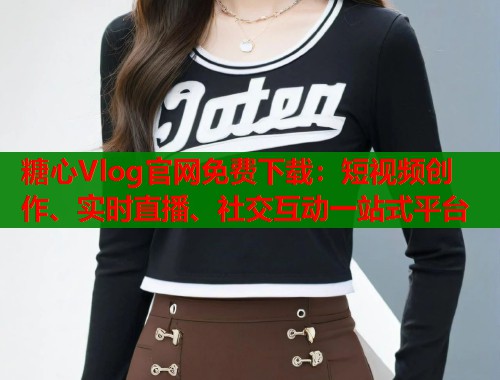 糖心Vlog官网免费下载：短视频创作、实时直播、社交互动一站式平台