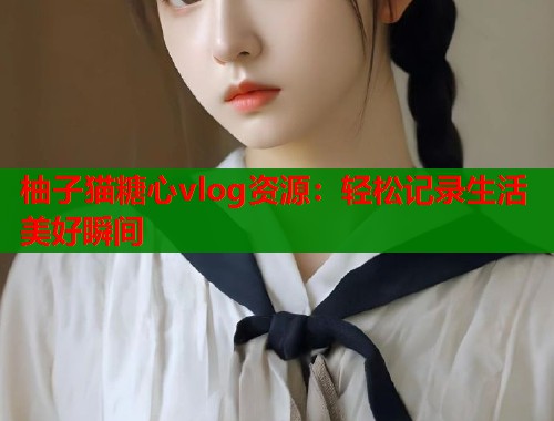 柚子猫糖心vlog资源：轻松记录生活美好瞬间