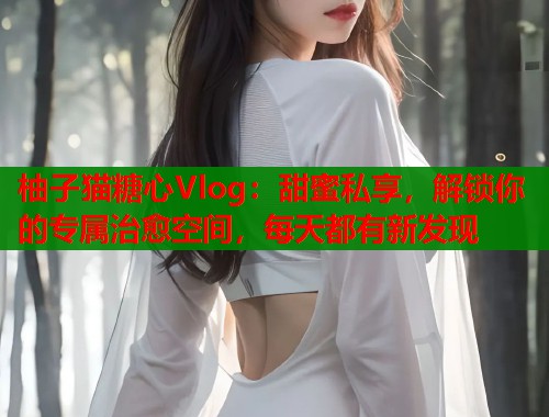 柚子猫糖心Vlog：甜蜜私享，解锁你的专属治愈空间，每天都有新发现