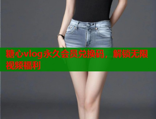 糖心vlog永久会员兑换码，解锁无限视频福利
