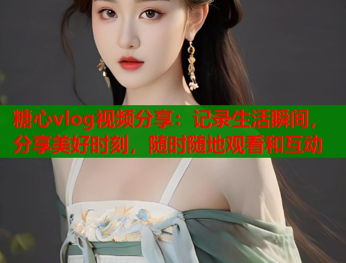 糖心vlog视频分享：记录生活瞬间，分享美好时刻，随时随地观看和互动