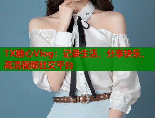 TX糖心Vlog：记录生活，分享快乐，高清视频社交平台