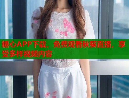 糖心APP下载，免费观看秋葵直播，享受多样视频内容