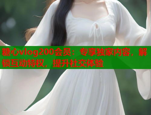 糖心vlog200会员：专享独家内容，解锁互动特权，提升社交体验