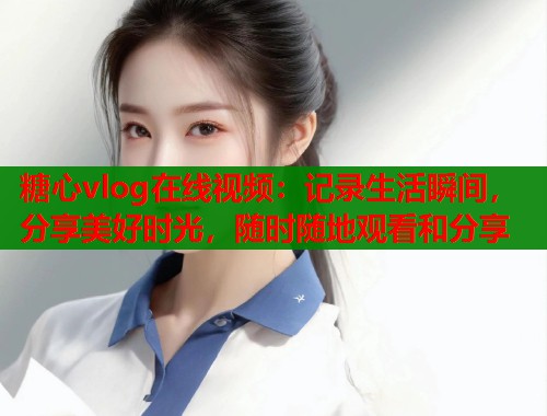 糖心vlog在线视频：记录生活瞬间，分享美好时光，随时随地观看和分享