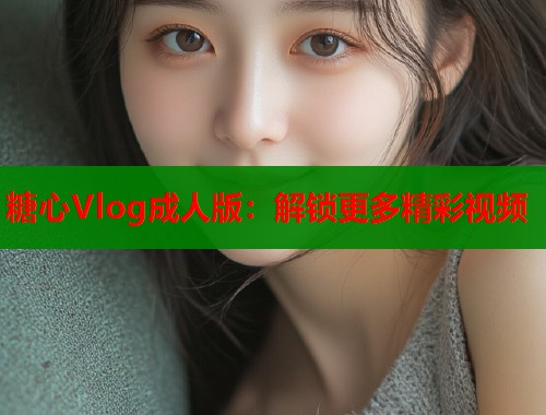 糖心Vlog成人版：解锁更多精彩视频