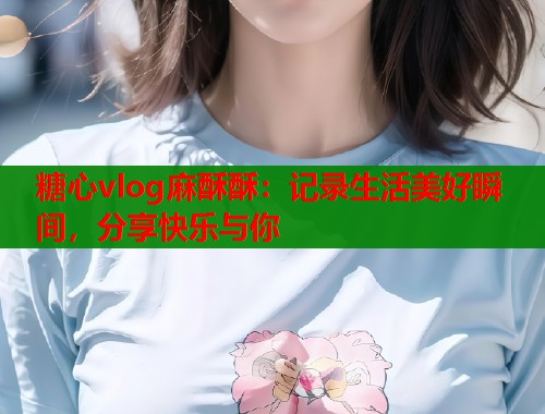 糖心vlog麻酥酥：记录生活美好瞬间，分享快乐与你