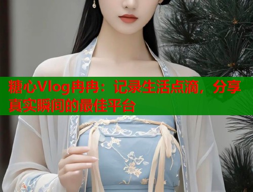 糖心Vlog冉冉：记录生活点滴，分享真实瞬间的最佳平台