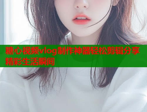 糖心视频vlog制作神器轻松剪辑分享精彩生活瞬间