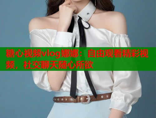 糖心视频vlog娜娜：自由观看精彩视频，社交聊天随心所欲