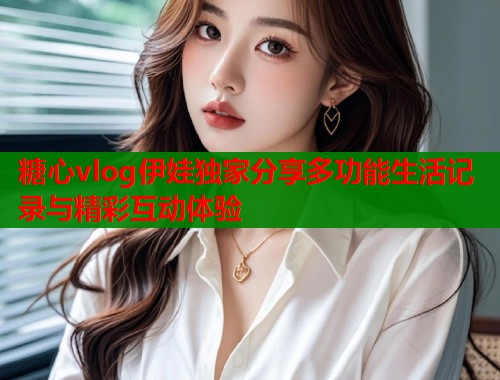 糖心vlog伊娃独家分享多功能生活记录与精彩互动体验