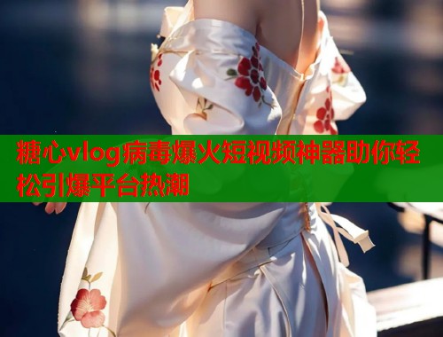 糖心vlog病毒爆火短视频神器助你轻松引爆平台热潮