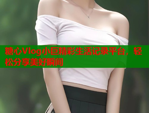 糖心Vlog小巨精彩生活记录平台，轻松分享美好瞬间