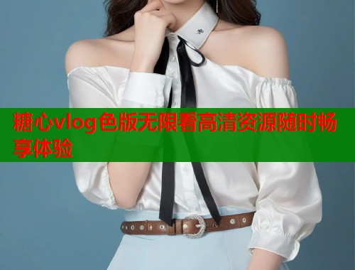 糖心vlog色版无限看高清资源随时畅享体验