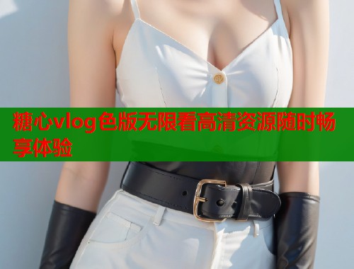 糖心vlog色版无限看高清资源随时畅享体验 糖心vlog色版无限看高清资源随时畅享体验