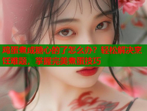 鸡蛋煮成糖心的了怎么办？轻松解决烹饪难题，掌握完美煮蛋技巧