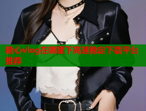 糖心vlog在哪里下高速稳定下载平台推荐