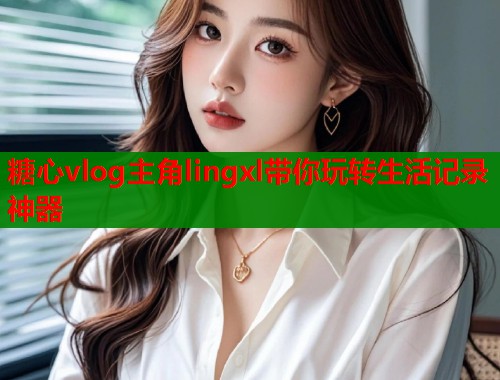 糖心vlog主角lingxl带你玩转生活记录神器