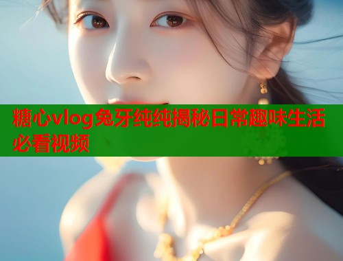 糖心vlog兔牙纯纯揭秘日常趣味生活必看视频