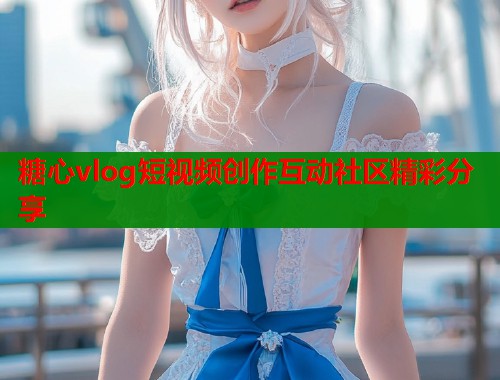 糖心vlog短视频创作互动社区精彩分享