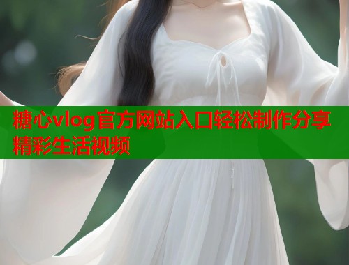 糖心vlog官方网站入口轻松制作分享精彩生活视频